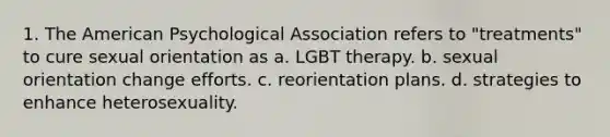 1. The American Psychological Association refers to "treatments" to cure sexual orientation as a. LGBT therapy. b. sexual orientation change efforts. c. reorientation plans. d. strategies to enhance heterosexuality.