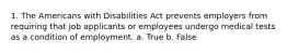 1. The Americans with Disabilities Act prevents employers from requiring that job applicants or employees undergo medical tests as a condition of employment. a. True b. False