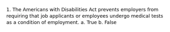 1. The Americans with Disabilities Act prevents employers from requiring that job applicants or employees undergo medical tests as a condition of employment. a. True b. False