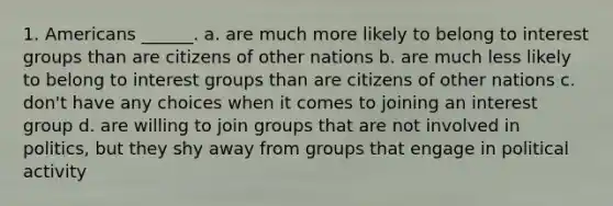 1. Americans ______. a. are much more likely to belong to interest groups than are citizens of other nations b. are much less likely to belong to interest groups than are citizens of other nations c. don't have any choices when it comes to joining an interest group d. are willing to join groups that are not involved in politics, but they shy away from groups that engage in political activity