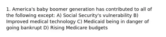 1. America's baby boomer generation has contributed to all of the following except: A) Social Security's vulnerability B) Improved medical technology C) Medicaid being in danger of going bankrupt D) Rising Medicare budgets