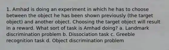 1. Amhad is doing an experiment in which he has to choose between the object he has been shown previously (the target object) and another object. Choosing the target object will result in a reward. What sort of task is Amhad doing? a. Landmark discrimination problem b. Dissociation task c. Greeble recognition task d. Object discrimination problem