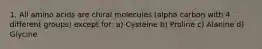 1. All amino acids are chiral molecules (alpha carbon with 4 different groups) except for: a) Cysteine b) Proline c) Alanine d) Glycine