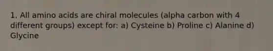 1. All amino acids are chiral molecules (alpha carbon with 4 different groups) except for: a) Cysteine b) Proline c) Alanine d) Glycine