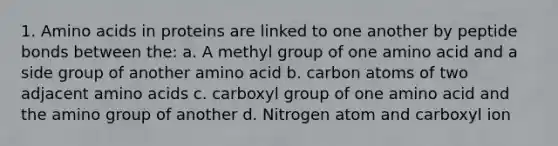 1. Amino acids in proteins are linked to one another by peptide bonds between the: a. A methyl group of one amino acid and a side group of another amino acid b. carbon atoms of two adjacent amino acids c. carboxyl group of one amino acid and the amino group of another d. Nitrogen atom and carboxyl ion