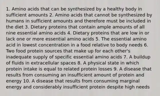 1. Amino acids that can be synthesized by a healthy body in sufficient amounts 2. Amino acids that cannot be synthesized by humans in sufficient amounts and therefore must be included in the diet 3. Dietary proteins that contain ample amounts of all nine essential amino acids 4. Dietary proteins that are low in or lack one or more essential amino acids 5. The essential amino acid in lowest concentration in a food relative to body needs 6. Two food protein sources that make up for each other's inadequate supply of specific essential amino acids 7. A buildup of fluids in extracellular spaces 8. A physical state in which protein intake is equal to related protein losses 9. A disease that results from consuming an insufficient amount of protein and energy 10. A disease that results from consuming marginal energy and considerably insufficient protein despite high needs