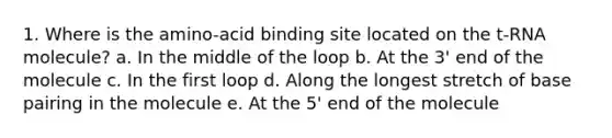 1. Where is the amino-acid binding site located on the t-RNA molecule? a. In the middle of the loop b. At the 3' end of the molecule c. In the first loop d. Along the longest stretch of base pairing in the molecule e. At the 5' end of the molecule