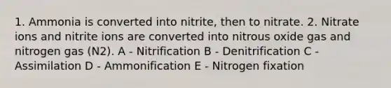 1. Ammonia is converted into nitrite, then to nitrate. 2. Nitrate ions and nitrite ions are converted into nitrous oxide gas and nitrogen gas (N2). A - Nitrification B - Denitrification C - Assimilation D - Ammonification E - Nitrogen fixation