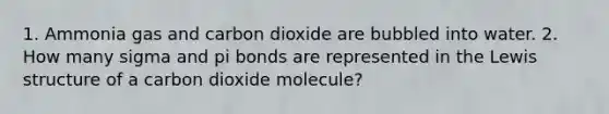 1. Ammonia gas and carbon dioxide are bubbled into water. 2. How many sigma and pi bonds are represented in the Lewis structure of a carbon dioxide molecule?