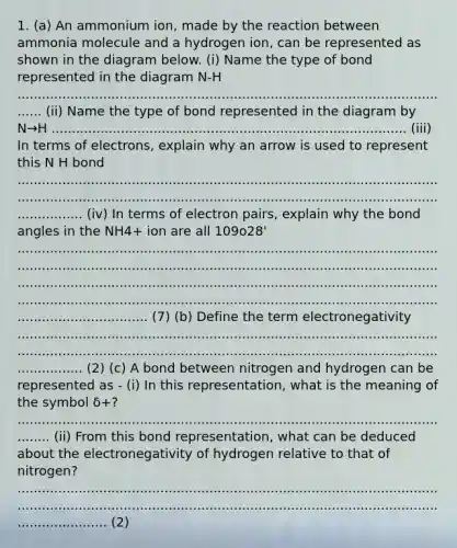 1. (a) An ammonium ion, made by the reaction between ammonia molecule and a hydrogen ion, can be represented as shown in the diagram below. (i) Name the type of bond represented in the diagram N-H ............................................................................................................. (ii) Name the type of bond represented in the diagram by N→H ....................................................................................... (iii) In terms of electrons, explain why an arrow is used to represent this N H bond .............................................................................................................................................................................................................................. (iv) In terms of electron pairs, explain why the bond angles in the NH4+ ion are all 109o28' ............................................................................................................................................................................................................................................................................................................................................................................................................................................................ (7) (b) Define the term electronegativity .............................................................................................................................................................................................................................. (2) (c) A bond between nitrogen and hydrogen can be represented as - (i) In this representation, what is the meaning of the symbol δ+? ............................................................................................................... (ii) From this bond representation, what can be deduced about the electronegativity of hydrogen relative to that of nitrogen? .................................................................................................................................................................................................................................... (2)