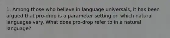 1. Among those who believe in language universals, it has been argued that pro-drop is a parameter setting on which natural languages vary. What does pro-drop refer to in a natural language?