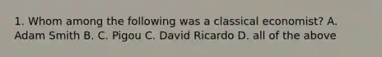 1. Whom among the following was a classical economist? A. Adam Smith B. C. Pigou C. David Ricardo D. all of the above