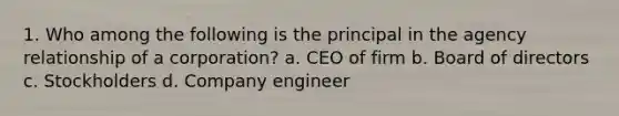 1. Who among the following is the principal in the agency relationship of a corporation? a. CEO of firm b. Board of directors c. Stockholders d. Company engineer