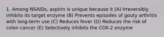 1. Among NSAIDs, aspirin is unique because it (A) Irreversibly inhibits its target enzyme (B) Prevents episodes of gouty arthritis with long-term use (C) Reduces fever (D) Reduces the risk of colon cancer (E) Selectively inhibits the COX-2 enzyme