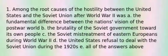 1. Among the root causes of the hostility between the United States and the Soviet Union after World War II was a. the fundamental difference between the nations' vision of the postwar world b. the brutality of the Soviet government toward its own people c. the Soviet mistreatment of eastern Europeans during World War II d. the United States refusal to deal with the Soviet Union during the 1920s e. all of the answers above