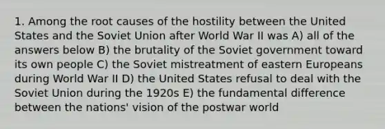 1. Among the root causes of the hostility between the United States and the Soviet Union after World War II was A) all of the answers below B) the brutality of the Soviet government toward its own people C) the Soviet mistreatment of eastern Europeans during World War II D) the United States refusal to deal with the Soviet Union during the 1920s E) the fundamental difference between the nations' vision of the postwar world