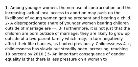 1- Among younger women, the non-use of contraception and the increasing lack of local access to abortion may push up the likelihood of young women getting pregnant and bearing a child. 2- A disproportionate share of younger women bearing children outside of marriage are ---. 3- Furthermore, it is not just that the children are born outside of marriage; they are likely to grow up outside of a two-parent family which may, in turn negatively affect their life chances, as I noted previously. Childlessness 4- r, childlessness has slowly but steadily been increasing, reaching 19 percent by 2010 ( 5- An important consequence of gender equality is that there is less pressure on a woman to