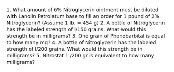 1. What amount of 6% Nitroglycerin ointment must be diluted with Lanolin Petrolatum base to fill an order for 1 pound of 2% Nitroglycerin? (Assume 1 lb. = 454 g) 2. A bottle of Nitroglycerin has the labeled strength of l/150 grains. What would this strength be in milligrams? 3. One grain of Phenobarbital is equal to how many mg? 4. A bottle of Nitroglycerin has the labeled strength of l/200 grains. What would this strength be in milligrams? 5. Nitrostat 1 /200 gr is equivalent to how many milligrams?