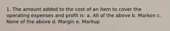 1. The amount added to the cost of an item to cover the operating expenses and profit is: a. All of the above b. Markon c. None of the above d. Margin e. Markup