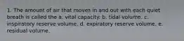 1. The amount of air that moves in and out with each quiet breath is called the a. vital capacity. b. tidal volume. c. inspiratory reserve volume. d. expiratory reserve volume. e. residual volume.