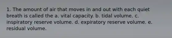 1. The amount of air that moves in and out with each quiet breath is called the a. vital capacity. b. tidal volume. c. inspiratory reserve volume. d. expiratory reserve volume. e. residual volume.