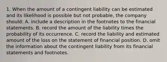 1. When the amount of a contingent liability can be estimated and its likelihood is possible but not probable, the company should: A. include a description in the footnotes to the financial statements. B. record the amount of the liability times the probability of its occurrence. C. record the liability and estimated amount of the loss on the statement of financial position. D. omit the information about the contingent liability from its financial statements and footnotes.