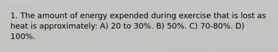 1. The amount of energy expended during exercise that is lost as heat is approximately: A) 20 to 30%. B) 50%. C) 70-80%. D) 100%.