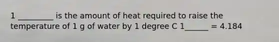 1 _________ is the amount of heat required to raise the temperature of 1 g of water by 1 degree C 1______ = 4.184