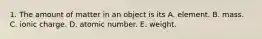 1. The amount of matter in an object is its A. element. B. mass. C. ionic charge. D. atomic number. E. weight.