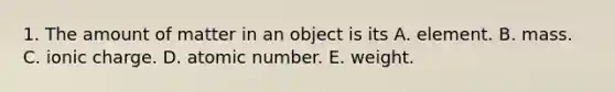 1. The amount of matter in an object is its A. element. B. mass. C. ionic charge. D. atomic number. E. weight.