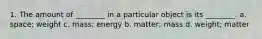 1. The amount of ________ in a particular object is its ________. a. space; weight c. mass; energy b. matter; mass d. weight; matter