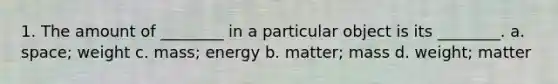 1. The amount of ________ in a particular object is its ________. a. space; weight c. mass; energy b. matter; mass d. weight; matter