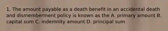 1. The amount payable as a death benefit in an accidental death and dismemberment policy is known as the A. primary amount B. capital sum C. indemnity amount D. principal sum