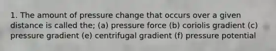 1. The amount of pressure change that occurs over a given distance is called the; (a) pressure force (b) coriolis gradient (c) pressure gradient (e) centrifugal gradient (f) pressure potential