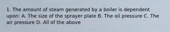 1. The amount of steam generated by a boiler is dependent upon: A. The size of the sprayer plate B. The oil pressure C. The air pressure D. All of the above