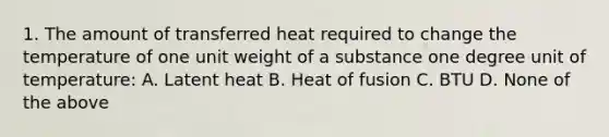 1. The amount of transferred heat required to change the temperature of one unit weight of a substance one degree unit of temperature: A. Latent heat B. Heat of fusion C. BTU D. None of the above