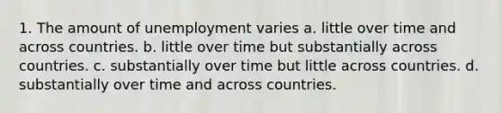 1. The amount of unemployment varies a. little over time and across countries. b. little over time but substantially across countries. c. substantially over time but little across countries. d. substantially over time and across countries.