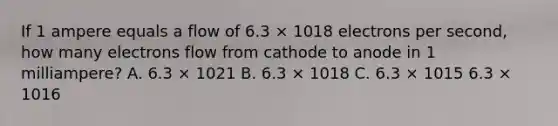 If 1 ampere equals a flow of 6.3 × 1018 electrons per second, how many electrons flow from cathode to anode in 1 milliampere? A. 6.3 × 1021 B. 6.3 × 1018 C. 6.3 × 1015 6.3 × 1016