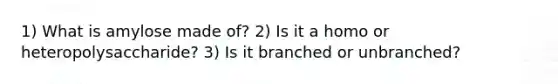 1) What is amylose made of? 2) Is it a homo or heteropolysaccharide? 3) Is it branched or unbranched?