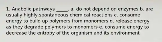 1. Anabolic pathways _____. a. do not depend on enzymes b. are usually highly spontaneous chemical reactions c. consume energy to build up polymers from monomers d. release energy as they degrade polymers to monomers e. consume energy to decrease the entropy of the organism and its environment