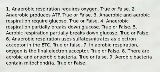 1. Anaerobic respiration requires oxygen. True or False. 2. Anaerobic produces ATP. True or False. 3. Anaerobic and aerobic respiration require glucose. True or False. 4. Anaerobic respiration partially breaks down glucose. True or False. 5. Aerobic respiration partially breaks down glucose. True or False. 6. Anaerobic respiration uses sulfates/nitrates as electron acceptor in the ETC. True or false. 7. In aerobic respiration, oxygen is the final electron acceptor. True or False. 8. There are aerobic and anaerobic bacteria. True or false. 9. Aerobic bacteria contain mitochondria. True or False.