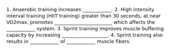 1. Anaerobic training increases ____________. 2. High intensity interval training (HIIT training) greater than 30 seconds, at near VO2max, promotes ________________________ which affects the ____________ system. 3. Sprint training improves muscle buffering capacity by increasing ___________________. 4. Sprint training also results in ____________ of ____________ muscle fibers.