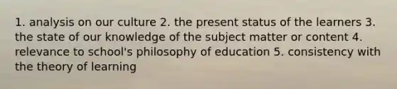 1. analysis on our culture 2. the present status of the learners 3. the state of our knowledge of the subject matter or content 4. relevance to school's philosophy of education 5. consistency with the theory of learning