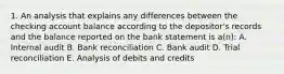 1. An analysis that explains any differences between the checking account balance according to the depositor's records and the balance reported on the bank statement is a(n): A. Internal audit B. Bank reconciliation C. Bank audit D. Trial reconciliation E. Analysis of debits and credits