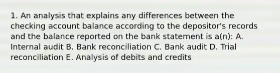 1. An analysis that explains any differences between the checking account balance according to the depositor's records and the balance reported on the bank statement is a(n): A. Internal audit B. Bank reconciliation C. Bank audit D. Trial reconciliation E. Analysis of debits and credits