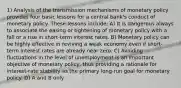 1) Analysis of the transmission mechanisms of monetary policy provides four basic lessons for a central bank's conduct of monetary policy. These lessons include: A) It is dangerous always to associate the easing or tightening of monetary policy with a fall or a rise in short-term interest rates. B) Monetary policy can be highly effective in reviving a weak economy even if short-term interest rates are already near zero. C) Avoiding fluctuations in the level of unemployment is an important objective of monetary policy, thus providing a rationale for interest-rate stability as the primary long-run goal for monetary policy. D) A and B only.