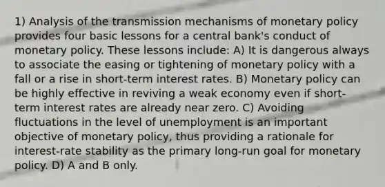 1) Analysis of the transmission mechanisms of monetary policy provides four basic lessons for a central bank's conduct of monetary policy. These lessons include: A) It is dangerous always to associate the easing or tightening of monetary policy with a fall or a rise in short-term interest rates. B) Monetary policy can be highly effective in reviving a weak economy even if short-term interest rates are already near zero. C) Avoiding fluctuations in the level of unemployment is an important objective of monetary policy, thus providing a rationale for interest-rate stability as the primary long-run goal for monetary policy. D) A and B only.