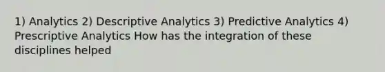 1) Analytics 2) Descriptive Analytics 3) Predictive Analytics 4) Prescriptive Analytics How has the integration of these disciplines helped