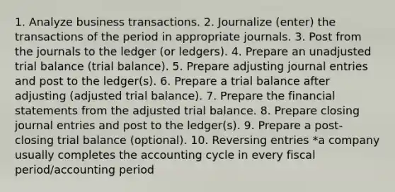 1. Analyze business transactions. 2. Journalize (enter) the transactions of the period in appropriate journals. 3. Post from the journals to the ledger (or ledgers). 4. Prepare an unadjusted trial balance (trial balance). 5. Prepare adjusting journal entries and post to the ledger(s). 6. Prepare a trial balance after adjusting (adjusted trial balance). 7. Prepare the financial statements from the adjusted trial balance. 8. Prepare closing journal entries and post to the ledger(s). 9. Prepare a post-closing trial balance (optional). 10. Reversing entries *a company usually completes the accounting cycle in every fiscal period/accounting period