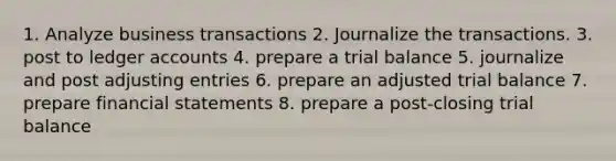 1. Analyze business transactions 2. Journalize the transactions. 3. post to ledger accounts 4. prepare a trial balance 5. journalize and post adjusting entries 6. prepare an adjusted trial balance 7. prepare financial statements 8. prepare a post-closing trial balance